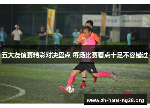 五大友谊赛精彩对决盘点 每场比赛看点十足不容错过