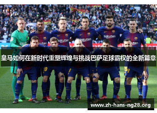 皇马如何在新时代重塑辉煌与挑战巴萨足球霸权的全新篇章