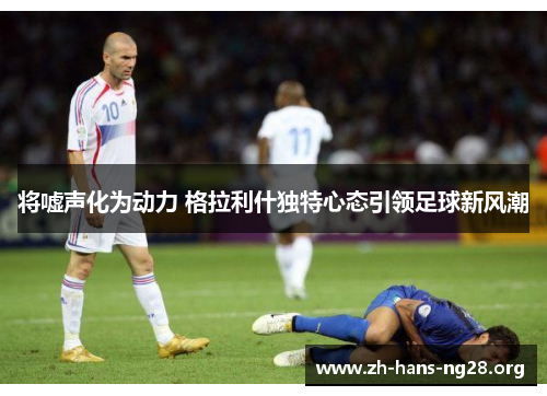 将嘘声化为动力 格拉利什独特心态引领足球新风潮