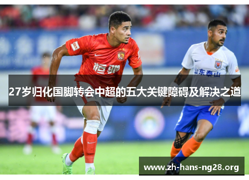27岁归化国脚转会中超的五大关键障碍及解决之道