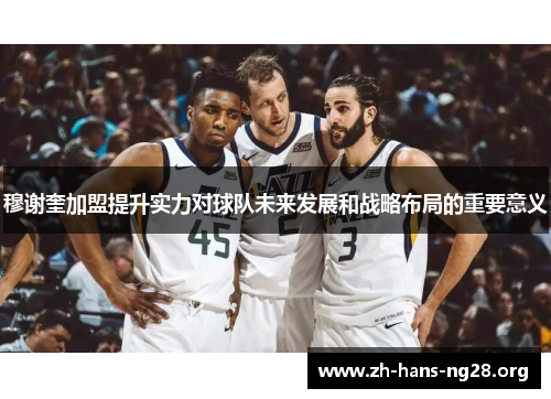 穆谢奎加盟提升实力对球队未来发展和战略布局的重要意义