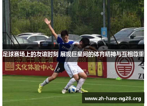 足球赛场上的友谊时刻 展现巨星间的体育精神与互相尊重 足球赛场上的友谊时刻 展现巨星间的体育精神与互相尊重